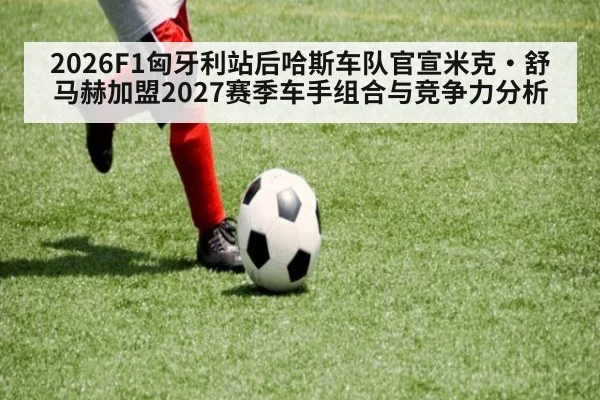 2026F1匈牙利站后哈斯车队官宣米克·舒马赫加盟2027赛季车手组合与竞争力分析