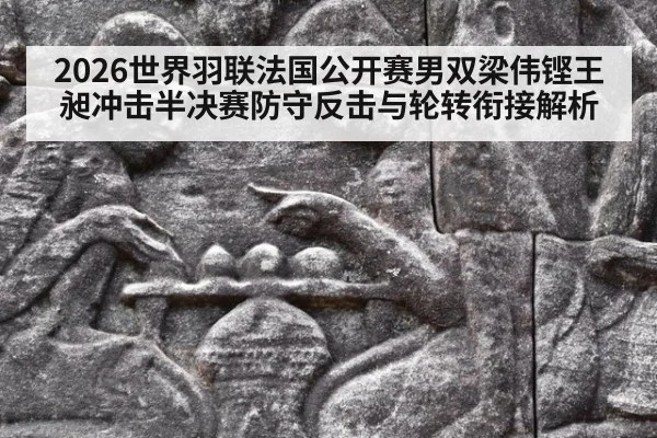 2026世界羽联法国公开赛男双梁伟铿王昶冲击半决赛防守反击与轮转衔接解析